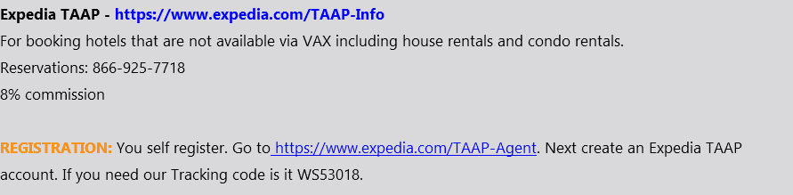 Expedia TAAP - https://www.expedia.com/TAAP-Info For booking hotels that are not available via VAX including house rentals and condo rentals. Reservations: 866-925-7718 8% commission REGISTRATION: You self register. Go to https://www.expedia.com/TAAP-Agent. Next create an Expedia TAAP account. If you need our Tracking code is it WS53018.