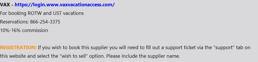 VAX - https://login.www.vaxvacationaccess.com/ For booking ROTW and UST vacations Reservations: 866-254-3375 10%-16% commission REGISTRATION: If you wish to book this supplier you will need to fill out a support ticket via the "support" tab on this website and select the "wish to sell" option. Please include the supplier name.