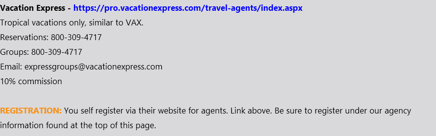 Vacation Express - https://pro.vacationexpress.com/travel-agents/index.aspx Tropical vacations only, similar to VAX. Reservations: 800-309-4717 Groups: 800-309-4717 Email: expressgroups@vacationexpress.com 10% commission REGISTRATION: You self register via their website for agents. Link above. Be sure to register under our agency information found at the top of this page.