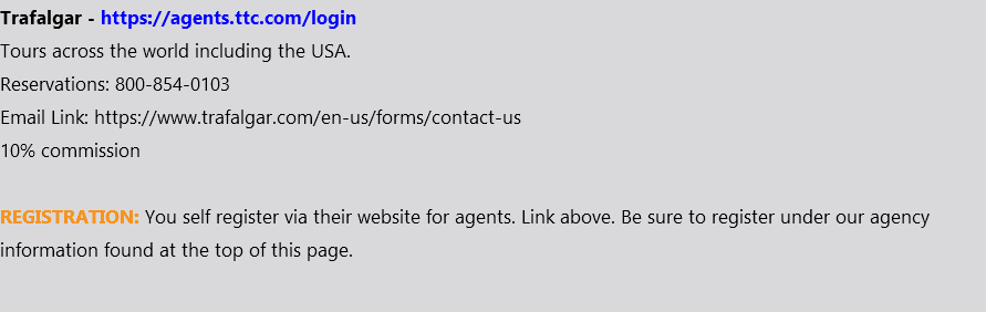 Trafalgar - https://agents.ttc.com/login Tours across the world including the USA. Reservations: 800-854-0103 Email Link: https://www.trafalgar.com/en-us/forms/contact-us 10% commission REGISTRATION: You self register via their website for agents. Link above. Be sure to register under our agency information found at the top of this page.