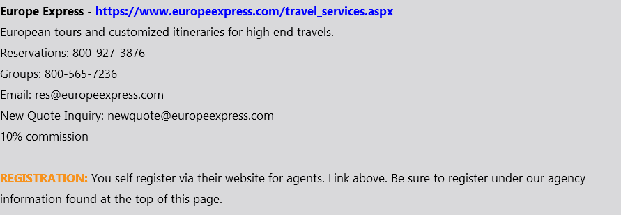 Europe Express - https://www.europeexpress.com/travel_services.aspx European tours and customized itineraries for high end travels. Reservations: 800-927-3876 Groups: 800-565-7236 Email: res@europeexpress.com New Quote Inquiry: newquote@europeexpress.com 10% commission REGISTRATION: You self register via their website for agents. Link above. Be sure to register under our agency information found at the top of this page.