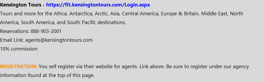 Kensington Tours - https://fit.kensingtontours.com/Login.aspx Tours and more for the Africa, Antarctica, Arctic, Asia, Central America, Europe & Britain, Middle East, North America, South America, and South Pacific destinations. Reservations: 888-903-2001 Email Link: agents@kensingtontours.com 10% commission REGISTRATION: You self register via their website for agents. Link above. Be sure to register under our agency information found at the top of this page.