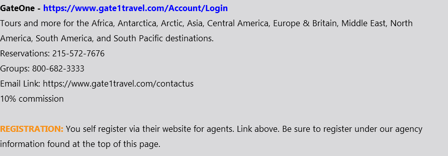 GateOne - https://www.gate1travel.com/Account/Login Tours and more for the Africa, Antarctica, Arctic, Asia, Central America, Europe & Britain, Middle East, North America, South America, and South Pacific destinations. Reservations: 215-572-7676 Groups: 800-682-3333 Email Link: https://www.gate1travel.com/contactus 10% commission REGISTRATION: You self register via their website for agents. Link above. Be sure to register under our agency information found at the top of this page.