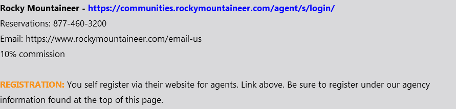 Rocky Mountaineer - https://communities.rockymountaineer.com/agent/s/login/ Reservations: 877-460-3200 Email: https://www.rockymountaineer.com/email-us 10% commission REGISTRATION: You self register via their website for agents. Link above. Be sure to register under our agency information found at the top of this page.