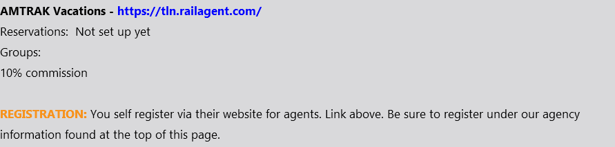 AMTRAK Vacations - https://tln.railagent.com/ Reservations: Not set up yet Groups: 10% commission REGISTRATION: You self register via their website for agents. Link above. Be sure to register under our agency information found at the top of this page.