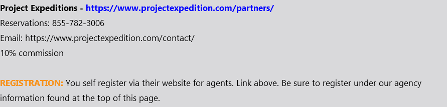 Project Expeditions - https://www.projectexpedition.com/partners/ Reservations: 855-782-3006 Email: https://www.projectexpedition.com/contact/ 10% commission REGISTRATION: You self register via their website for agents. Link above. Be sure to register under our agency information found at the top of this page. 