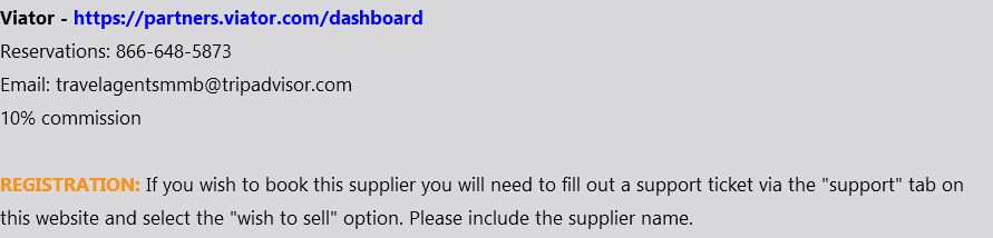 Viator - https://partners.viator.com/dashboard Reservations: 866-648-5873 Email: travelagentsmmb@tripadvisor.com 10% commission REGISTRATION: If you wish to book this supplier you will need to fill out a support ticket via the "support" tab on this website and select the "wish to sell" option. Please include the supplier name.