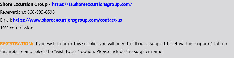 Shore Excursion Group - https://ta.shoreexcursionsgroup.com/ Reservations: 866-999-6590 Email: https://www.shoreexcursionsgroup.com/contact-us 10% commission REGISTRATION: If you wish to book this supplier you will need to fill out a support ticket via the "support" tab on this website and select the "wish to sell" option. Please include the supplier name.