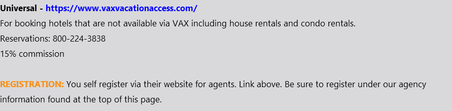 Universal - https://www.vaxvacationaccess.com/ For booking hotels that are not available via VAX including house rentals and condo rentals. Reservations: 800-224-3838 15% commission REGISTRATION: You self register via their website for agents. Link above. Be sure to register under our agency information found at the top of this page.