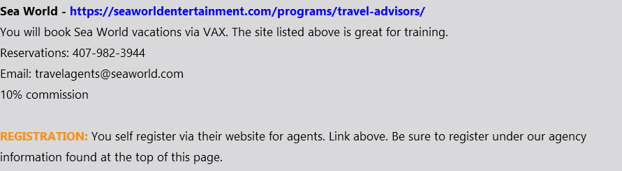 Sea World - https://seaworldentertainment.com/programs/travel-advisors/ You will book Sea World vacations via VAX. The site listed above is great for training. Reservations: 407-982-3944 Email: travelagents@seaworld.com 10% commission REGISTRATION: You self register via their website for agents. Link above. Be sure to register under our agency information found at the top of this page.