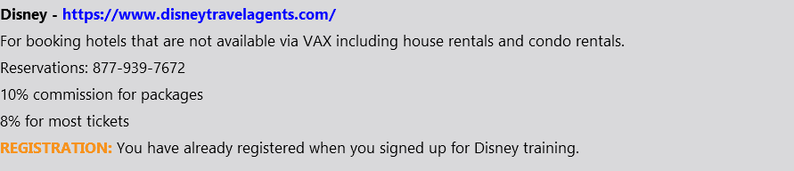 Disney - https://www.disneytravelagents.com/ For booking hotels that are not available via VAX including house rentals and condo rentals. Reservations: 877-939-7672 10% commission for packages 8% for most tickets REGISTRATION: You have already registered when you signed up for Disney training.