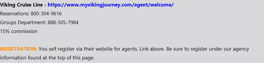 Viking Cruise Line - https://www.myvikingjourney.com/agent/welcome/ Reservations: 800-304-9616 Groups Department: 888-505-7984 15% commission REGISTRATION: You self register via their website for agents. Link above. Be sure to register under our agency information found at the top of this page.