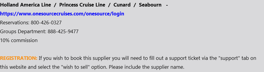 Holland America Line / Princess Cruise Line / Cunard / Seabourn - https://www.onesourcecruises.com/onesource/login Reservations: 800-426-0327 Groups Department: 888-425-9477 10% commission REGISTRATION: If you wish to book this supplier you will need to fill out a support ticket via the "support" tab on this website and select the "wish to sell" option. Please include the supplier name.
