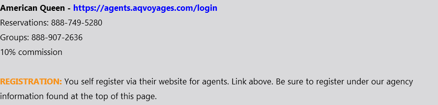 American Queen - https://agents.aqvoyages.com/login Reservations: 888-749-5280 Groups: 888-907-2636 10% commission REGISTRATION: You self register via their website for agents. Link above. Be sure to register under our agency information found at the top of this page.