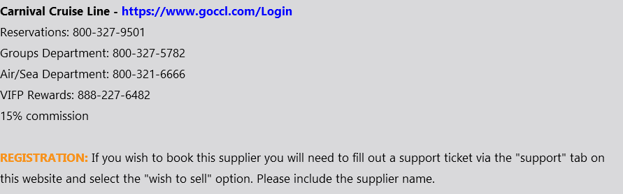 Carnival Cruise Line - https://www.goccl.com/Login Reservations: 800-327-9501 Groups Department: 800-327-5782 Air/Sea Department: 800-321-6666 VIFP Rewards: 888-227-6482 15% commission REGISTRATION: If you wish to book this supplier you will need to fill out a support ticket via the "support" tab on this website and select the "wish to sell" option. Please include the supplier name.