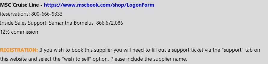 MSC Cruise Line - https://www.mscbook.com/shop/LogonForm Reservations: 800-666-9333 Inside Sales Support: Samantha Bornelus, 866.672.086 12% commission REGISTRATION: If you wish to book this supplier you will need to fill out a support ticket via the "support" tab on this website and select the "wish to sell" option. Please include the supplier name.