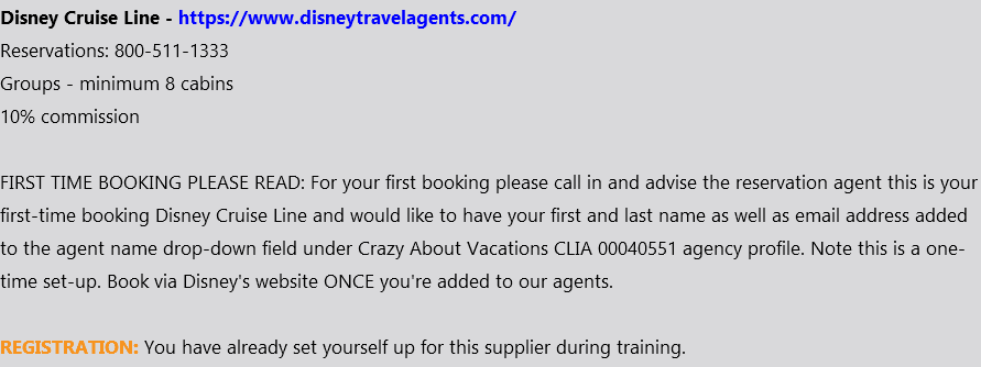 Disney Cruise Line - https://www.disneytravelagents.com/ Reservations: 800-511-1333 Groups - minimum 8 cabins 10% commission FIRST TIME BOOKING PLEASE READ: For your first booking please call in and advise the reservation agent this is your first-time booking Disney Cruise Line and would like to have your first and last name as well as email address added to the agent name drop-down field under Crazy About Vacations CLIA 00040551 agency profile. Note this is a one-time set-up. Book via Disney's website ONCE you're added to our agents. REGISTRATION: You have already set yourself up for this supplier during training.