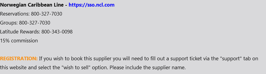 Norwegian Caribbean Line - https://sso.ncl.com Reservations: 800-327-7030 Groups: 800-327-7030 Latitude Rewards: 800-343-0098 15% commission REGISTRATION: If you wish to book this supplier you will need to fill out a support ticket via the "support" tab on this website and select the "wish to sell" option. Please include the supplier name.