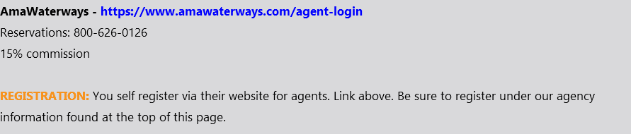 AmaWaterways - https://www.amawaterways.com/agent-login Reservations: 800-626-0126 15% commission REGISTRATION: You self register via their website for agents. Link above. Be sure to register under our agency information found at the top of this page.