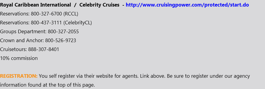Royal Caribbean International / Celebrity Cruises - http://www.cruisingpower.com/protected/start.do Reservations: 800-327-6700 (RCCL) Reservations: 800-437-3111 (CelebrityCL) Groups Department: 800-327-2055 Crown and Anchor: 800-526-9723 Cruisetours: 888-307-8401 10% commission REGISTRATION: You self register via their website for agents. Link above. Be sure to register under our agency information found at the top of this page.