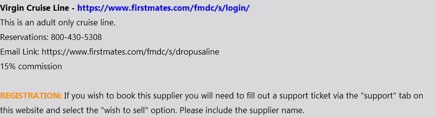 Virgin Cruise Line - https://www.firstmates.com/fmdc/s/login/ This is an adult only cruise line. Reservations: 800-430-5308 Email Link: https://www.firstmates.com/fmdc/s/dropusaline 15% commission REGISTRATION: If you wish to book this supplier you will need to fill out a support ticket via the "support" tab on this website and select the "wish to sell" option. Please include the supplier name.