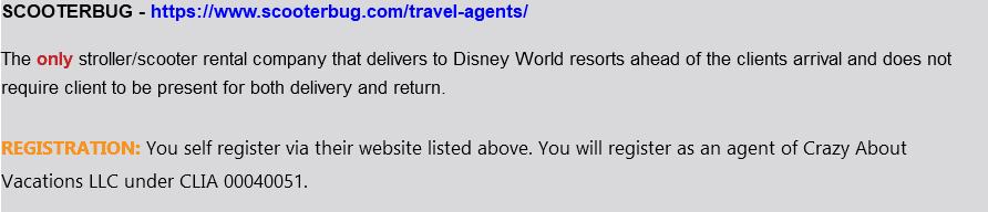 SCOOTERBUG - https://www.scooterbug.com/travel-agents/ The only stroller/scooter rental company that delivers to Disney World resorts ahead of the clients arrival and does not require client to be present for both delivery and return. REGISTRATION: You self register via their website listed above. You will register as an agent of Crazy About Vacations LLC under CLIA 00040051. 