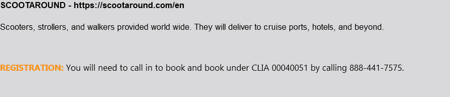 SCOOTAROUND - https://scootaround.com/en Scooters, strollers, and walkers provided world wide. They will deliver to cruise ports, hotels, and beyond. REGISTRATION: You will need to call in to book and book under CLIA 00040051 by calling 888-441-7575.