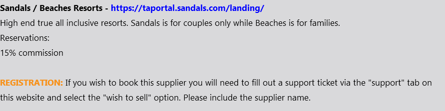Sandals / Beaches Resorts - https://taportal.sandals.com/landing/ High end true all inclusive resorts. Sandals is for couples only while Beaches is for families. Reservations: 15% commission REGISTRATION: If you wish to book this supplier you will need to fill out a support ticket via the "support" tab on this website and select the "wish to sell" option. Please include the supplier name.
