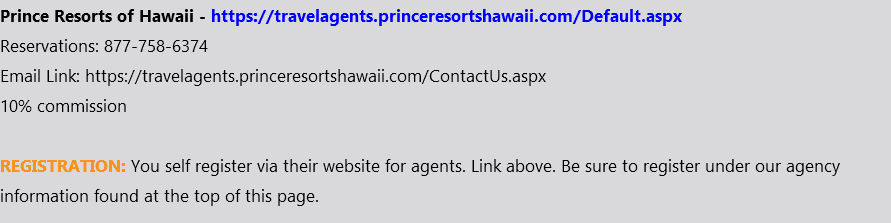 Prince Resorts of Hawaii - https://travelagents.princeresortshawaii.com/Default.aspx Reservations: 877-758-6374 Email Link: https://travelagents.princeresortshawaii.com/ContactUs.aspx 10% commission REGISTRATION: You self register via their website for agents. Link above. Be sure to register under our agency information found at the top of this page.