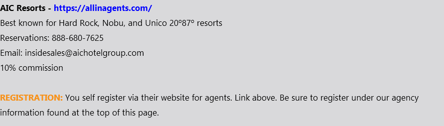 AIC Resorts - https://allinagents.com/ Best known for Hard Rock, Nobu, and Unico 20º87º resorts Reservations: 888-680-7625 Email: insidesales@aichotelgroup.com 10% commission REGISTRATION: You self register via their website for agents. Link above. Be sure to register under our agency information found at the top of this page.