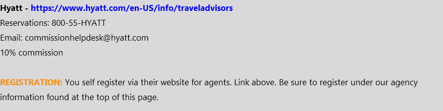 Hyatt - https://www.hyatt.com/en-US/info/traveladvisors Reservations: 800-55-HYATT Email: commissionhelpdesk@hyatt.com 10% commission REGISTRATION: You self register via their website for agents. Link above. Be sure to register under our agency information found at the top of this page.