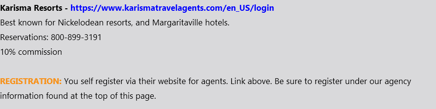 Karisma Resorts - https://www.karismatravelagents.com/en_US/login Best known for Nickelodean resorts, and Margaritaville hotels. Reservations: 800-899-3191 10% commission REGISTRATION: You self register via their website for agents. Link above. Be sure to register under our agency information found at the top of this page.