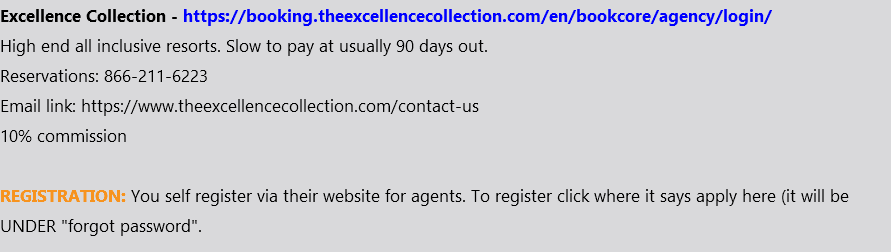 Excellence Collection - https://booking.theexcellencecollection.com/en/bookcore/agency/login/ High end all inclusive resorts. Slow to pay at usually 90 days out. Reservations: 866-211-6223 Email link: https://www.theexcellencecollection.com/contact-us 10% commission REGISTRATION: You self register via their website for agents. To register click where it says apply here (it will be UNDER "forgot password". 