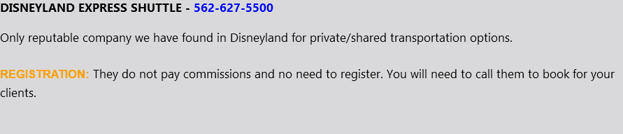 DISNEYLAND EXPRESS SHUTTLE - 562-627-5500 Only reputable company we have found in Disneyland for private/shared transportation options. REGISTRATION: They do not pay commissions and no need to register. You will need to call them to book for your clients.