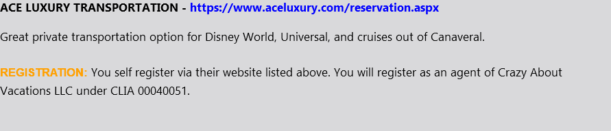 ACE LUXURY TRANSPORTATION - https://www.aceluxury.com/reservation.aspx Great private transportation option for Disney World, Universal, and cruises out of Canaveral. REGISTRATION: You self register via their website listed above. You will register as an agent of Crazy About Vacations LLC under CLIA 00040051.