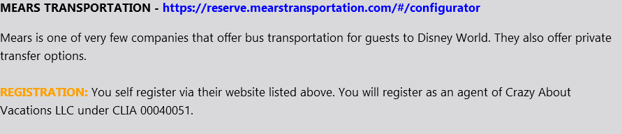 MEARS TRANSPORTATION - https://reserve.mearstransportation.com/#/configurator Mears is one of very few companies that offer bus transportation for guests to Disney World. They also offer private transfer options. REGISTRATION: You self register via their website listed above. You will register as an agent of Crazy About Vacations LLC under CLIA 00040051.