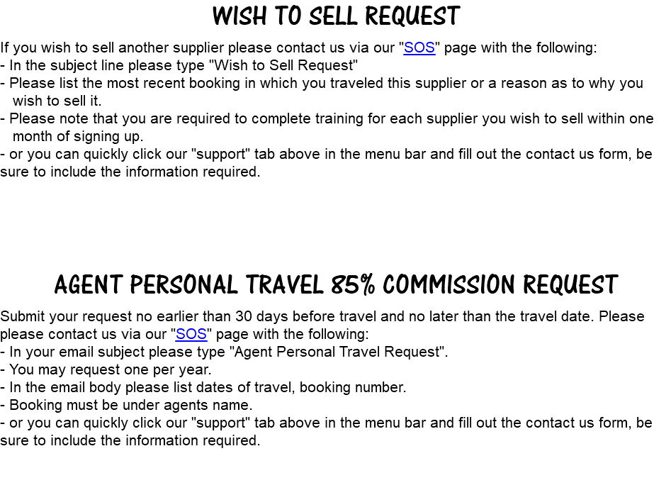 Wish to Sell request If you wish to sell another supplier please contact us via our "SOS" page with the following: - In the subject line please type "Wish to Sell Request" - Please list the most recent booking in which you traveled this supplier or a reason as to why you wish to sell it. - Please note that you are required to complete training for each supplier you wish to sell within one month of signing up. - or you can quickly click our "support" tab above in the menu bar and fill out the contact us form, be sure to include the information required. agent personal travel 85% commission request Submit your request no earlier than 30 days before travel and no later than the travel date. Please please contact us via our "SOS" page with the following: - In your email subject please type "Agent Personal Travel Request". - You may request one per year. - In the email body please list dates of travel, booking number. - Booking must be under agents name. - or you can quickly click our "support" tab above in the menu bar and fill out the contact us form, be sure to include the information required. 