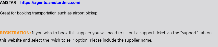 AMSTAR - https://agents.amstardmc.com/ Great for booking transportation such as airport pickup. REGISTRATION: If you wish to book this supplier you will need to fill out a support ticket via the "support" tab on this website and select the "wish to sell" option. Please include the supplier name.