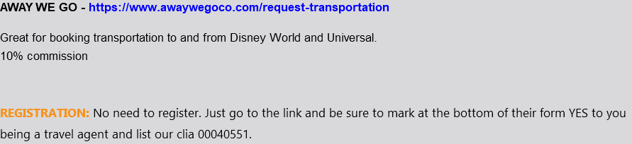 AWAY WE GO - https://www.awaywegoco.com/request-transportation Great for booking transportation to and from Disney World and Universal. 10% commission REGISTRATION: No need to register. Just go to the link and be sure to mark at the bottom of their form YES to you being a travel agent and list our clia 00040551.
