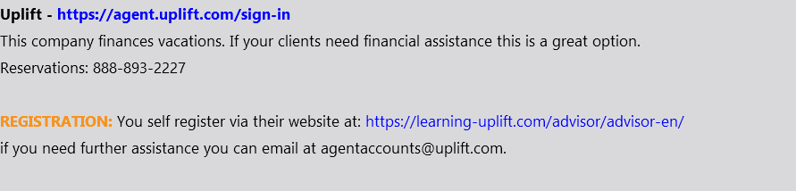 Uplift - https://agent.uplift.com/sign-in This company finances vacations. If your clients need financial assistance this is a great option. Reservations: 888-893-2227 REGISTRATION: You self register via their website at: https://learning-uplift.com/advisor/advisor-en/ if you need further assistance you can email at agentaccounts@uplift.com. 