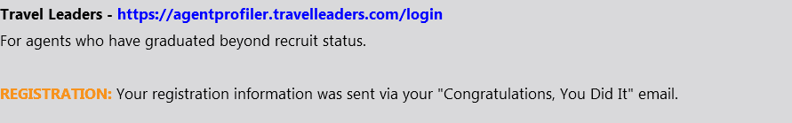 Travel Leaders - https://agentprofiler.travelleaders.com/login For agents who have graduated beyond recruit status. REGISTRATION: Your registration information was sent via your "Congratulations, You Did It" email.