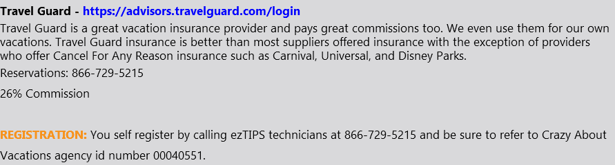 Travel Guard - https://advisors.travelguard.com/login Travel Guard is a great vacation insurance provider and pays great commissions too. We even use them for our own vacations. Travel Guard insurance is better than most suppliers offered insurance with the exception of providers who offer Cancel For Any Reason insurance such as Carnival, Universal, and Disney Parks. Reservations: 866-729-5215 26% Commission REGISTRATION: You self register by calling ezTIPS technicians at 866-729-5215 and be sure to refer to Crazy About Vacations agency id number 00040551.