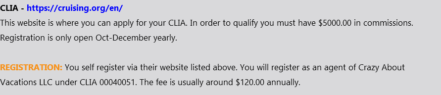 CLIA - https://cruising.org/en/ This website is where you can apply for your CLIA. In order to qualify you must have $5000.00 in commissions. Registration is only open Oct-December yearly. REGISTRATION: You self register via their website listed above. You will register as an agent of Crazy About Vacations LLC under CLIA 00040051. The fee is usually around $120.00 annually.