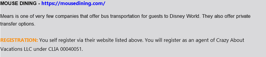 MOUSE DINING - https://mousedining.com/ Mears is one of very few companies that offer bus transportation for guests to Disney World. They also offer private transfer options. REGISTRATION: You self register via their website listed above. You will register as an agent of Crazy About Vacations LLC under CLIA 00040051. 