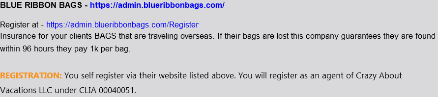 BLUE RIBBON BAGS - https://admin.blueribbonbags.com/ Register at - https://admin.blueribbonbags.com/Register Insurance for your clients BAGS that are traveling overseas. If their bags are lost this company guarantees they are found within 96 hours they pay 1k per bag. REGISTRATION: You self register via their website listed above. You will register as an agent of Crazy About Vacations LLC under CLIA 00040051. 