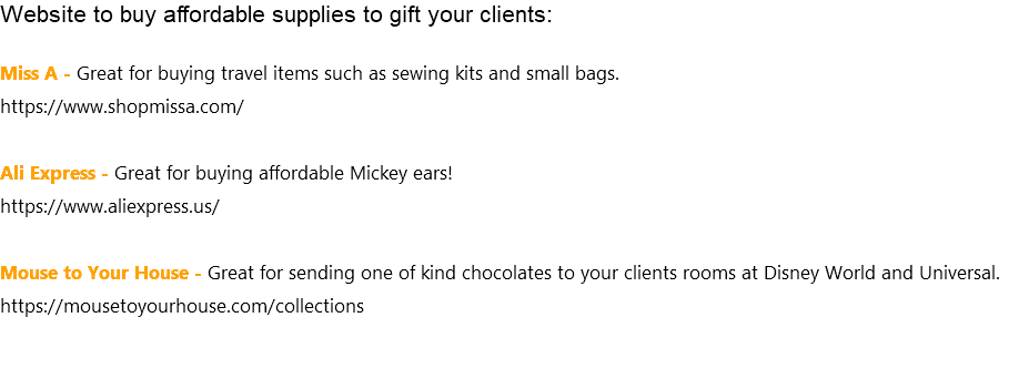 Website to buy affordable supplies to gift your clients: Miss A - Great for buying travel items such as sewing kits and small bags. https://www.shopmissa.com/ Ali Express - Great for buying affordable Mickey ears! https://www.aliexpress.us/ Mouse to Your House - Great for sending one of kind chocolates to your clients rooms at Disney World and Universal. https://mousetoyourhouse.com/collections