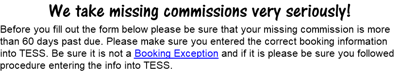 We take missing commissions very seriously! Before you fill out the form below please be sure that your missing commission is more than 60 days past due. Please make sure you entered the correct booking information into TESS. Be sure it is not a Booking Exception and if it is please be sure you followed procedure entering the info into TESS.